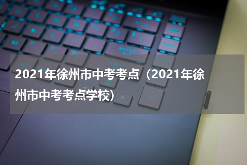 2021年徐州市中考考点(2021年徐州市中考考点学校)