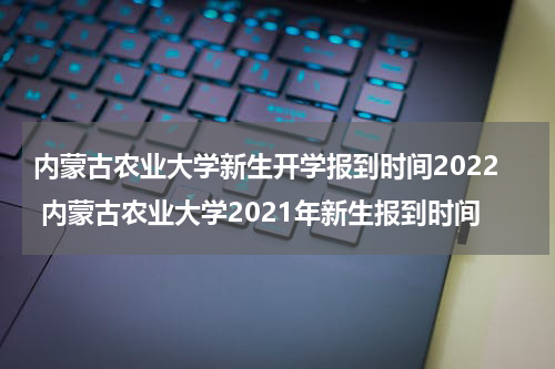 内蒙古农业大学新生开学报到时间2022 内蒙古农业大学2021年新生报到时间