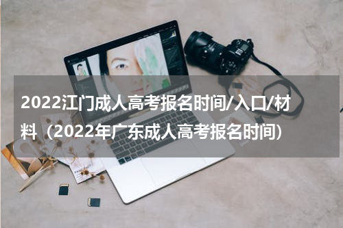 2022江门成人高考报名时间/入口/材料（2022年广东成人高考报名时间）