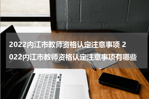 2022内江市教师资格认定注意事项 2022内江市教师资格认定注意事项有哪些