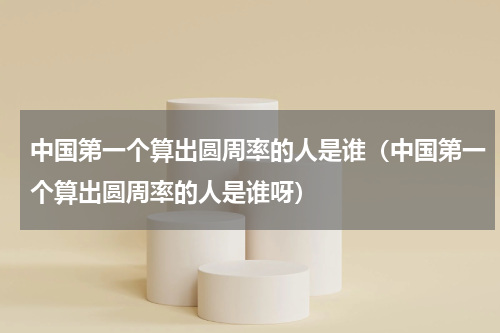 中国第一个算出圆周率的人是谁(中国第一个算出圆周率的人是谁呀)