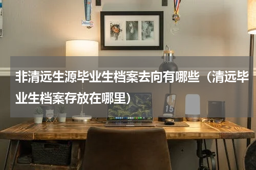 非清远生源毕业生档案去向有哪些（清远毕业生档案存放在哪里）