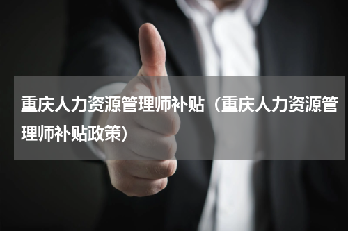 重庆人力资源管理师补贴(重庆人力资源管理师补贴政策)