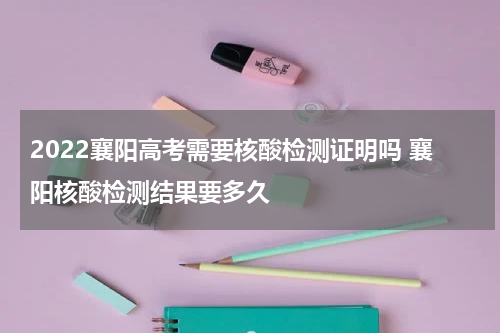 2022襄阳高考需要核酸检测证明吗 襄阳核酸检测结果要多久