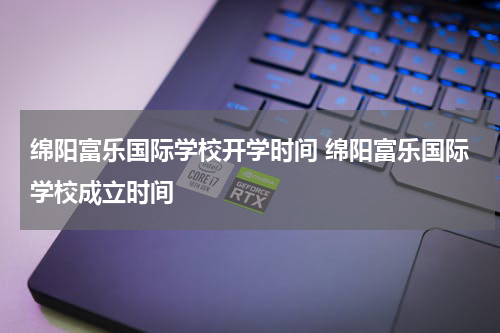 绵阳富乐国际学校开学时间 绵阳富乐国际学校成立时间