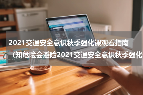 2021交通安全意识秋季强化课观看指南（知危险会避险2021交通安全意识秋季强化课视频）