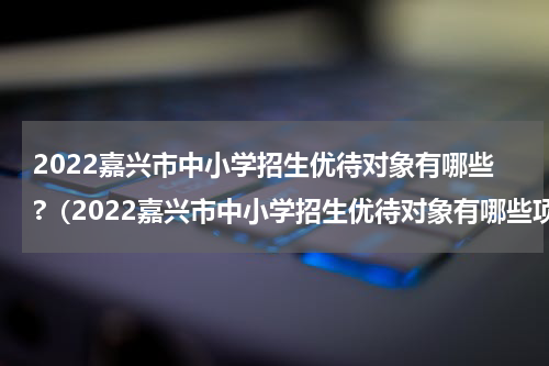 2022嘉兴市中小学招生优待对象有哪些?（2022嘉兴市中小学招生优待对象有哪些项目）