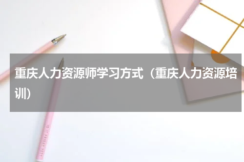 重庆人力资源师学习方式（重庆人力资源培训）