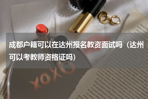 成都户籍可以在达州报名教资面试吗（达州可以考教师资格证吗）