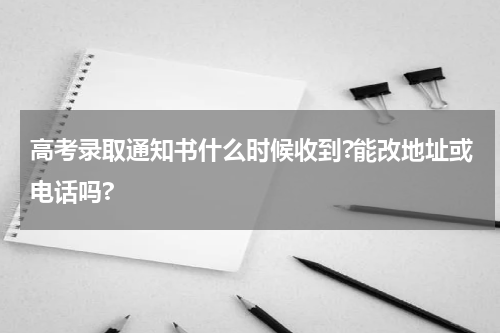 高考录取通知书什么时候收到?能改地址或电话吗?