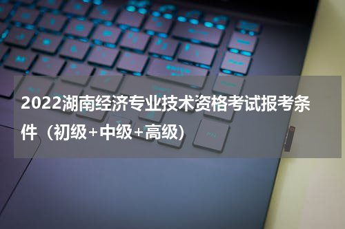 2022湖南经济专业技术资格考试报考条件（初级+中级+高级）