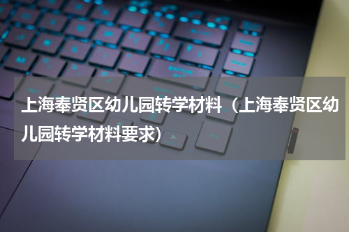 上海奉贤区幼儿园转学材料(上海奉贤区幼儿园转学材料要求)
