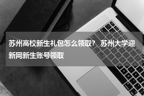 苏州高校新生礼包怎么领取？ 苏州大学迎新网新生账号领取