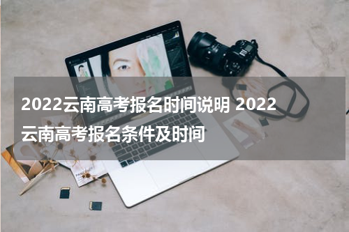 2022云南高考报名时间说明 2022云南高考报名条件及时间