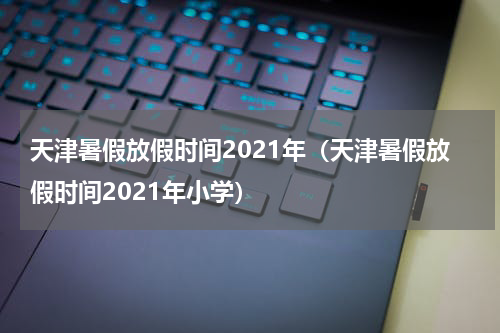 天津暑假放假时间2021年(天津暑假放假时间2021年小学)