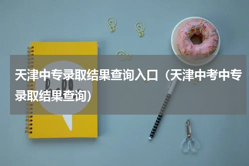 天津中专录取结果查询入口（天津中考中专录取结果查询）