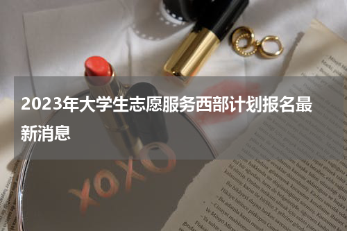 2023年大学生志愿服务西部计划报名最新消息