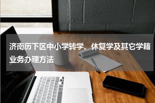 济南历下区中小学转学、休复学及其它学籍业务办理方法