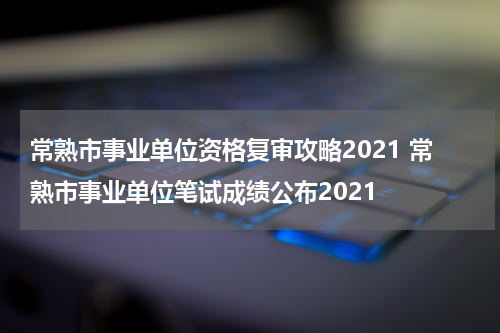 常熟市事业单位资格复审攻略2021 常熟市事业单位笔试成绩公布2021