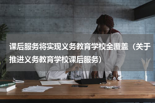课后服务将实现义务教育学校全覆盖（关于推进义务教育学校课后服务）