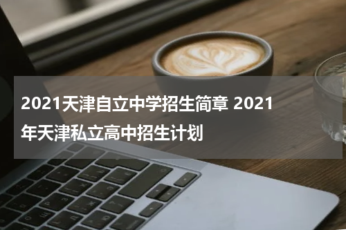 2021天津自立中学招生简章 2021年天津私立高中招生计划