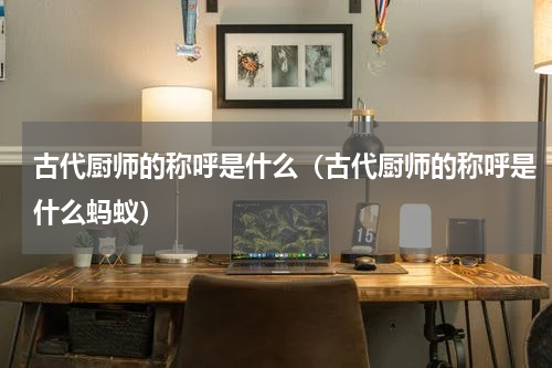 古代厨师的称呼是什么（古代厨师的称呼是什么蚂蚁）