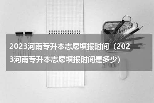 2023河南专升本志愿填报时间(2023河南专升本志愿填报时间是多少)