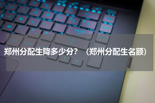 郑州分配生降多少分?(郑州分配生名额)