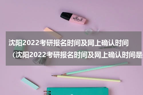 沈阳2022考研报名时间及网上确认时间(沈阳2022考研报名时间及网上确认时间是多少)