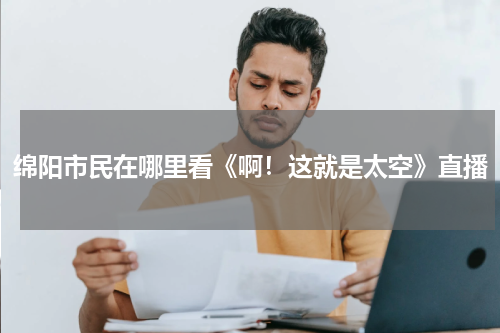 绵阳市民在哪里看《啊！这就是太空》直播