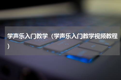 学声乐入门教学(学声乐入门教学视频教程)