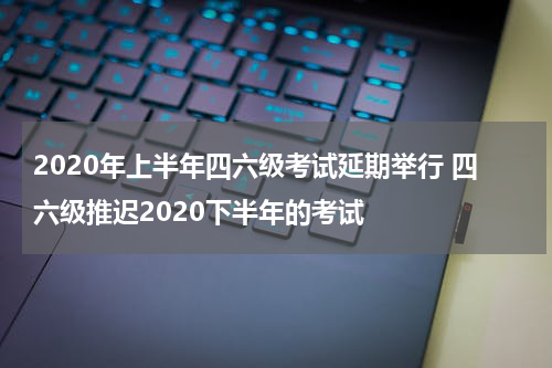 2020年上半年四六级考试延期举行 四六级推迟2020下半年的考试
