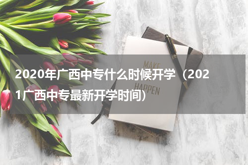 2020年广西中专什么时候开学(2021广西中专最新开学时间)