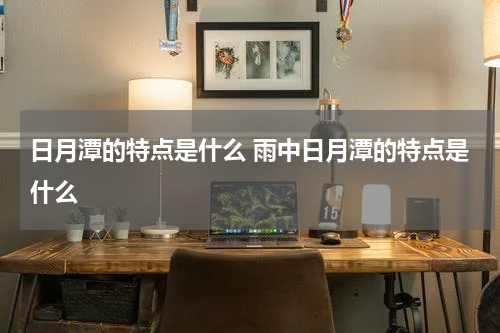 日月潭的特点是什么 雨中日月潭的特点是什么