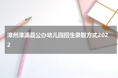 漳州漳浦县公办幼儿园招生录取方式2022