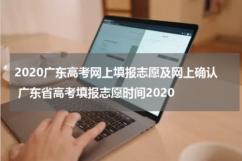 2020广东高考网上填报志愿及网上确认 广东省高考填报志愿时间2020