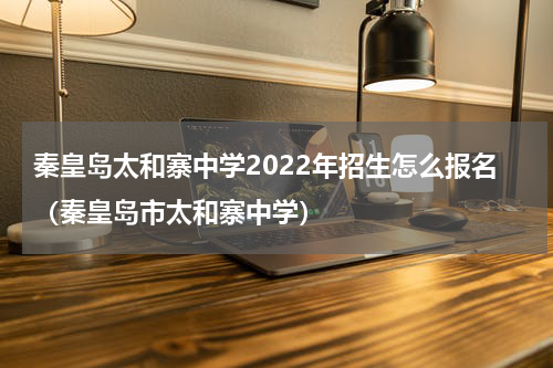 秦皇岛太和寨中学2022年招生怎么报名(秦皇岛市太和寨中学)