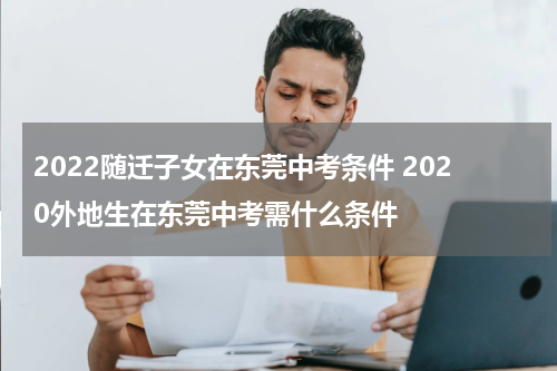 2022随迁子女在东莞中考条件 2020外地生在东莞中考需什么条件