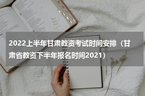 2022上半年甘肃教资考试时间安排(甘肃省教资下半年报名时间2021)