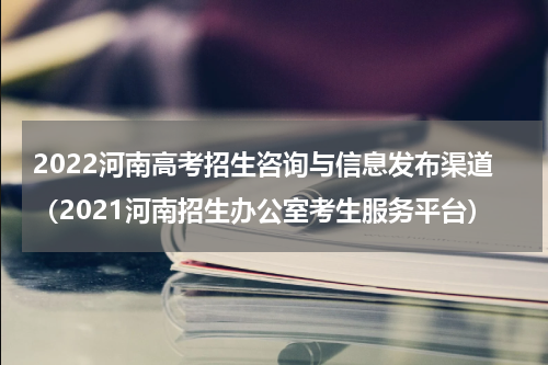 2022河南高考招生咨询与信息发布渠道（2021河南招生办公室考生服务平台）