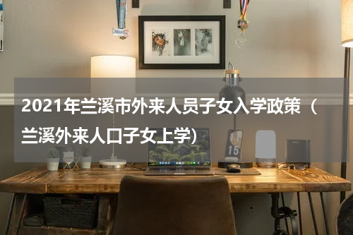 2021年兰溪市外来人员子女入学政策(兰溪外来人口子女上学)