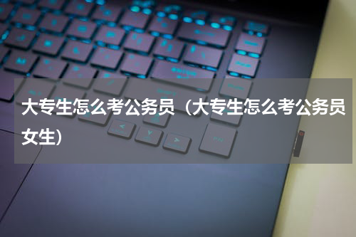 大专生怎么考公务员（大专生怎么考公务员女生）