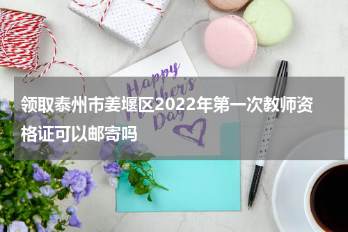 领取泰州市姜堰区2022年第一次教师资格证可以邮寄吗