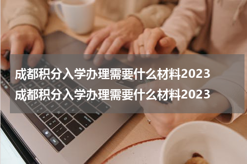 成都积分入学办理需要什么材料2023 成都积分入学办理需要什么材料2023