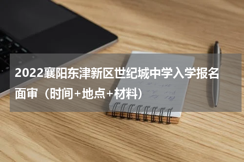 2022襄阳东津新区世纪城中学入学报名面审（时间+地点+材料）