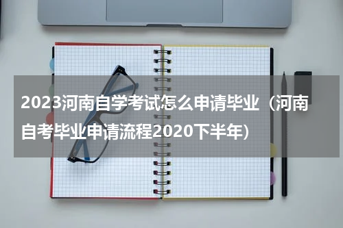 2023河南自学考试怎么申请毕业(河南自考毕业申请流程2020下半年)