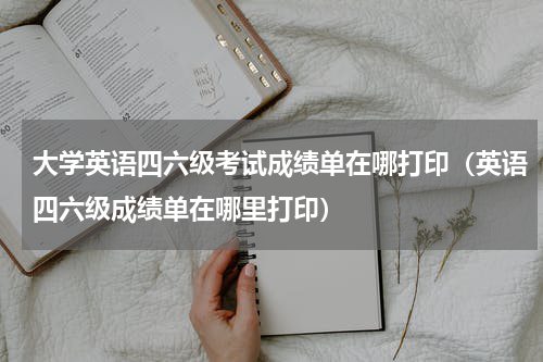 大学英语四六级考试成绩单在哪打印(英语四六级成绩单在哪里打印)