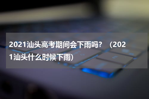 2021汕头高考期间会下雨吗?(2021汕头什么时候下雨)