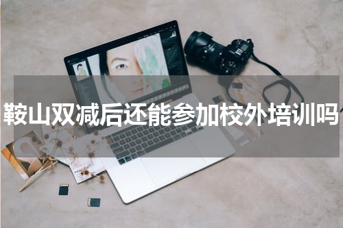 鞍山双减后还能参加校外培训吗
