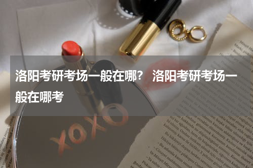 洛阳考研考场一般在哪？ 洛阳考研考场一般在哪考